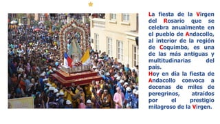 La fiesta de la Virgen
del Rosario que se
celebra anualmente en
el pueblo de Andacollo,
al interior de la región
de Coquimbo, es una
de las más antiguas y
multitudinarias del
país.
Hoy en día la fiesta de
Andacollo convoca a
decenas de miles de
peregrinos, atraídos
por el prestigio
milagroso de la Virgen.
 