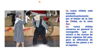 La cueca chilota está
marcada
predominantemente
por el folclor de la Isla
de Chiloé, en la zona
Sur.
La cueca chilota
conserva en general la
coreografía que es
común a las cuecas de
otras regiones del país,
pero se diferencia de
éstas en los pasos y en
el zapateo.
 