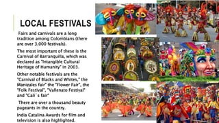 LOCAL FESTIVALS 
Fairs and carnivals are a long 
tradition among Colombians (there 
are over 3,000 festivals). 
The most important of these is the 
Carnival of Barranquilla, which was 
declared as "Intangible Cultural 
Heritage of Humanity" in 2003. 
Other notable festivals are the 
"Carnival of Blacks and Whites," the 
Manizales fair" the "Flower Fair", the 
"Folk Festival", "Vallenato Festival" 
and "Cali´s fair“ 
There are over a thousand beauty 
pageants in the country. 
India Catalina Awards for film and 
television is also highlighted. 
 