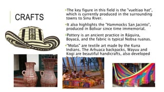 CRAFTS 
The key figure in this field is the "vueltiao hat", 
which is currently produced in the surrounding 
towns to Sinu River. 
It also highlights the "Hammocks San Jacinto", 
produced in Bolivar since time immemorial. 
Pottery is an ancient practice in Ráquira, 
Boyacá, and the fabric is typical Nobsa ruanas. 
"Molas" are textile art made by the Kuna 
Indians. The Arhuaca backpacks, Wayuu and 
Kogi are beautiful handicrafts, also developed 
by Indians. 
 
