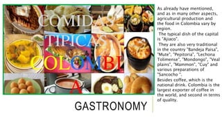 GASTRONOMY 
As already have mentioned, 
and as in many other aspects, 
agricultural production and 
the food in Colombia vary by 
region. 
The typical dish of the capital 
is "Ajiaco". 
They are also very traditional 
in the country "Bandeja Paisa", 
"Mute", "Pepitoria", "Lechona 
Tolimense", "Mondongo", "Veal 
plains", "Mammon", "Cuy" and 
various preparations of 
"Sancocho ". 
Besides coffee, which is the 
national drink. Colombia is the 
largest exporter of coffee in 
the world, and second in terms 
of quality. 
 