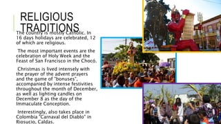 RELIGIOUS 
TRADITIONS The country is mostly Catholic. In 
16 days holidays are celebrated, 12 
of which are religious. 
The most important events are the 
celebration of Holy Week and the 
Feast of San Francisco in the Chocó. 
Christmas is lived intensely with 
the prayer of the advent prayers 
and the game of "bonuses", 
accompanied by intense festivities 
throughout the month of December, 
as well as lighting candles on 
December 8 as the day of the 
Immaculate Conception. 
Interestingly, also takes place in 
Colombia "Carnaval del Diablo" in 
Riosucio, Caldas. 
 