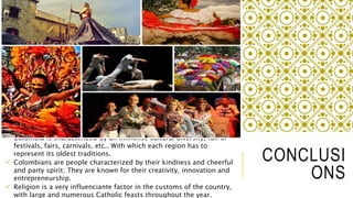 CONCLUSI 
ONS 
 Colombia is characterized by an immense cultural diversity, full of 
festivals, fairs, carnivals, etc.. With which each region has to 
represent its oldest traditions. 
 Colombians are people characterized by their kindness and cheerful 
and party spirit; They are known for their creativity, innovation and 
entrepreneurship. 
 Religion is a very influenciante factor in the customs of the country, 
with large and numerous Catholic feasts throughout the year. 
