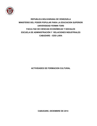 REPUBLICA BOLIVARIANA DE VENEZUELA 
MINISTERIO DEL PODER POPULAR PARA LA EDUCACION SUPERIOR 
UNIVERSIDAD FERMIN TOR0 
FACULTAD DE CIENCIAS ECONÓMICAS Y SOCIALES 
ESCUELA DE ADMINISTRACIÓN Y RELACIONES INDUSTRIALES 
CABUDARE – EDO LARA 
ACTIVIDADES DE FORMACION CULTURAL 
CABUDARE, DICIEMBRE DE 2014 
 
