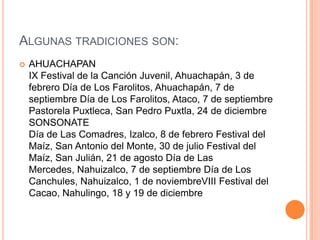Algunas tradiciones son:AHUACHAPANIX Festival de la Canción Juvenil, Ahuachapán, 3 de febrero Día de Los Farolitos, Ahuachapán, 7 de septiembre Día de Los Farolitos, Ataco, 7 de septiembre Pastorela Puxtleca, San Pedro Puxtla, 24 de diciembreSONSONATEDía de Las Comadres, Izalco, 8 de febrero Festival del Maíz, San Antonio del Monte, 30 de julio Festival del Maíz, San Julián, 21 de agosto Día de Las Mercedes, Nahuizalco, 7 de septiembre Día de Los Canchules, Nahuizalco, 1 de noviembreVIII Festival del Cacao, Nahulingo, 18 y 19 de diciembre