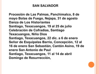 SAN SALVADORProcesión de Las Palmas, Panchimalco, 8 de mayo Bolas de Fuego, Nejapa, 31 de agosto Danza de Los Historiantes Santiago, Texacuangos, 19 al 25 de julio Celebración de Cofradías, Santiago Texacuangos, Niño Dios Santiago, Texacuangos, 22 dic. a 6 de enero Señor de Esquípalas Barrio, Concepción, 12 al 16 de enero San Sebastián, Cantón Asino, 19 de enero San Antonio de Paul Santiago, Texacuangos, 11 al 14 de abril Domingo de Resurrección, 
