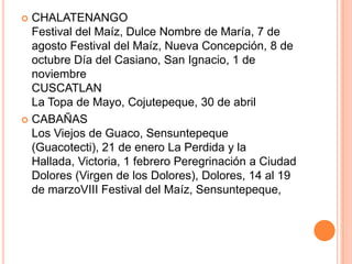 CHALATENANGOFestival del Maíz, Dulce Nombre de María, 7 de agosto Festival del Maíz, Nueva Concepción, 8 de octubre Día del Casiano, San Ignacio, 1 de noviembreCUSCATLANLa Topa de Mayo, Cojutepeque, 30 de abrilCABAÑASLos Viejos de Guaco, Sensuntepeque (Guacotecti), 21 de enero La Perdida y la Hallada, Victoria, 1 febrero Peregrinación a Ciudad Dolores (Virgen de los Dolores), Dolores, 14 al 19 de marzoVIII Festival del Maíz, Sensuntepeque, 