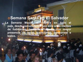 Semana Santa en El SalvadorLa Semana Mayor se celebra en todo el país, desde comunidades con solo unos cientos de habitantes, hasta los lugares con mayor presencia de estas tradiciones, Sonsonate e Izalco.