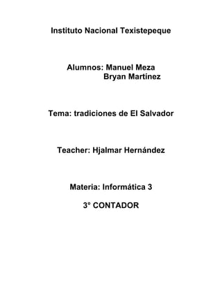 Instituto Nacional Texistepeque



    Alumnos: Manuel Meza
            Bryan Martínez



Tema: tradiciones de El Salvador



  Teacher: Hjalmar Hernández



     Materia: Informática 3

        3° CONTADOR
 