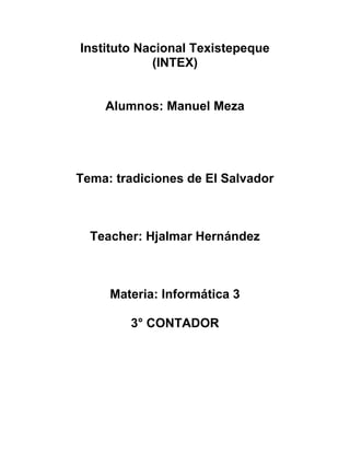 Instituto Nacional Texistepeque
            (INTEX)


    Alumnos: Manuel Meza




Tema: tradiciones de El Salvador



  Teacher: Hjalmar Hernández



     Materia: Informática 3

        3° CONTADOR
 
