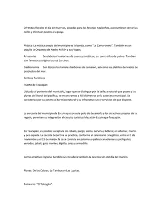 Ofrendas florales el día de muertos, posadas para los festejos navideños, acostumbran cerrar las
calles y efectuar paseos a la playa.
Música La música propia del municipio es la banda, como "La Camaronera". También es un
orgullo la Orquesta de Nacho Millán y sus Vagos.
Artesanías Se elaboran huaraches de cuero y sintéticos, así como sillas de palma. También
son famosos y originarias sus barcinas.
Gastronomía Son típicos los tamales barbones de camarón, así como los platillos derivados de
productos del mar.
Centros Turísticos
Puerto de Teacapan
Ubicado al poniente del municipio, lugar que se distingue por la belleza natural que posee y las
playas del litoral del pacífico; lo encontramos a 40 kilómetros de la cabecera municipal. Se
caracteriza por su potencial turístico natural y su infraestructura y servicios de que dispone.
La cercanía del municipio de Escuinapa con este polo de desarrollo y los atractivos propios de la
región, permiten su integración al circuito turístico Mazatlán-Escuinapa-Teacapán.
En Teacapán, es posible la captura de robalo, pargo, sierra, curvina y bótete; en altamar, marlín
y pez espada. La cacería deportiva se practica, conforme al calendario cinegético, entre el 1 de
noviembre y el 15 de marzo; la caza consiste en palomas y patos (canadienses y pichiguila),
venados, jabalí, gato montes, tigrillo, onza y armadillo.
Como atractivo regional turístico se considera también la celebración del día del marino.
Playas: De las Cabras, La Tambora y Las Lupitas.
Balneario: "El Tobogán".
 