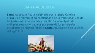 SANTA AGUEDILLA
Santa Agueda o Agata, celebrada por la Iglesia Católica
el día 5 de febrero es en el calendario de lo tradicional, una de
las fiestas más interesantes y por ello ha sido objeto de
múltiples ensayos y trabajos por parte de los principales
estudiosos de nuestro folklore. Santa Agueda vivió en la Sicilia
del siglo III d.
 