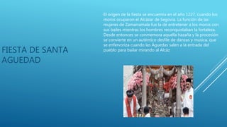 FIESTA DE SANTA
AGUEDAD
El origen de la fiesta se encuentra en el año 1227, cuando los
moros ocuparon el Alcázar de Segovia. La función de las
mujeres de Zamarramala fue la de entretener a los moros con
sus bailes mientras los hombres reconquistaban la fortaleza.
Desde entonces se conmemora aquella hazaña y la procesión
se convierte en un auténtico desfile de danzas y música, que
se enfervoriza cuando las Águedas salen a la entrada del
pueblo para bailar mirando al Alcáz
 