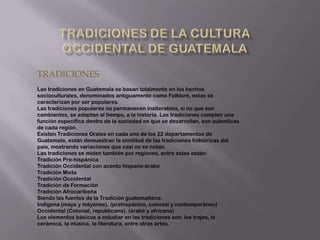 TRADICIONES
Las tradiciones en Guatemala se basan totalmente en los hechos
socioculturales, denominados antiguamente como Folklore, estas se
caracterizan por ser populares.
Las tradiciones populares no permanecen inalterables, si no que son
cambiantes, se adaptan al tiempo, a la historia. Las tradiciones cumplen una
función específica dentro de la sociedad en que se desarrollan, son autenticas
de cada región.
Existen Tradiciones Orales en cada uno de los 22 departamentos de
Guatemala, están demuestran la similitud de las tradiciones folklóricas del
país, mostrando variaciones que casi no se notan.
Las tradiciones se miden también por regiones, entre estas están:
Tradición Pre-hispánica
Tradición Occidental con acento hispano-árabe
Tradición Mixta
Tradición Occidental
Tradición de Formación
Tradición Afrocaribeña
Siendo las fuentes de la Tradición guatemalteca:
Indígena (maya y máyense), (prehispánico, colonial y contemporáneo)
Occidental (Colonial, republicana), (árabe y africana)
Los elementos básicos a estudiar en las tradiciones son: los trajes, la
cerámica, la música, la literatura, entre otras artes.
 