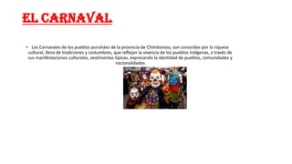 EL CARNAVAL
• Los Carnavales de los pueblos puruháes de la provincia de Chimborazo, son conocidos por la riqueza
cultural, llena de tradiciones y costumbres, que reflejan la vivencia de los pueblos indígenas, a través de
sus manifestaciones culturales, vestimentas típicas, expresando la identidad de pueblos, comunidades y
nacionalidades
 