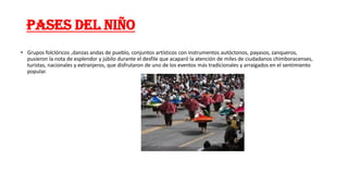 PASES DEL NIÑO
• Grupos folclóricos ,danzas andas de pueblo, conjuntos artísticos con instrumentos autóctonos, payasos, zanqueros,
pusieron la nota de esplendor y júbilo durante el desfile que acaparó la atención de miles de ciudadanos chimboracenses,
turistas, nacionales y extranjeros, que disfrutaron de uno de los eventos más tradicionales y arraigados en el sentimiento
popular.
 