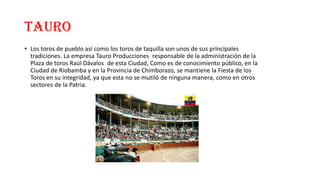 TAURO
• Los toros de pueblo así como los toros de taquilla son unos de sus principales
tradiciones. La empresa Tauro Producciones responsable de la administración de la
Plaza de toros Raúl Dávalos de esta Ciudad, Como es de conocimiento público, en la
Ciudad de Riobamba y en la Provincia de Chimborazo, se mantiene la Fiesta de los
Toros en su integridad, ya que esta no se mutiló de ninguna manera, como en otros
sectores de la Patria.
 