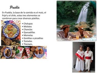 Puebla
En Puebla, la base de la comida es el maíz, el
frijol y el chile, estos tres elementos se
combinan para crear diversos platillos.
• Chalupas
• Molotes
• Chanclas
• Quesadillas
• Memelas
• Gorditas o picaditas
• Tostadas
• Tlacoyos,
 