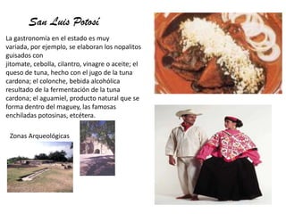 San Luis Potosí
La gastronomía en el estado es muy
variada, por ejemplo, se elaboran los nopalitos
guisados con
jitomate, cebolla, cilantro, vinagre o aceite; el
queso de tuna, hecho con el jugo de la tuna
cardona; el colonche, bebida alcohólica
resultado de la fermentación de la tuna
cardona; el aguamiel, producto natural que se
forma dentro del maguey, las famosas
enchiladas potosinas, etcétera.
Zonas Arqueológicas
 