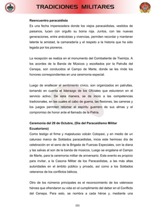 101 
Reencuentro paracaidista 
Es una fecha imperecedera donde los viejos paracaidistas, vestidos de paisanos, lucen con orgullo su boina roja. Juntos, con las nuevas generaciones, entre anécdotas y vivencias, permiten recordar y mantener latente la amistad, la camaradería y el respeto a la historia que ha sido legada por los pioneros. 
La recepción se realiza en el monumento del Combatiente de Tiwintza. A los acordes de la Banda de Músicos y escoltados por la Patrulla del Cenepa, son conducidos al Campo de Marte, donde se les rinde los honores correspondientes en una ceremonia especial. 
Luego de enaltecer el sentimiento cívico, son organizados en patrullas, tomando en cuenta el liderazgo de los Oficiales que estuvieron en el servicio activo. De esta manera, se da inicio a las competencias tradicionales, en las cuales el cabo de guerra, las flexiones, las carreras y los juegos permiten retomar el espíritu guerrero de sus almas y el compromiso de honor ante el llamado de la Patria. 
Ceremonia del 29 de Octubre, (Día del Paracaidismo Militar Ecuatoriano) 
Como testigo el firme y majestuoso volcán Cotopaxi, y en medio de un caluroso marco de Soldados paracaidistas, inicia este hermoso día de celebración en el seno de la Brigada de Fuerzas Especiales, con la diana y las salvas al son de la banda de músicos. Luego se engalana el Campo de Marte, para la ceremonia militar de aniversario. Este evento es propicio para invitar, a la Casona Militar de los Paracaidistas, a las más altas autoridades en el ámbito público y privado, así como a los Soldados veteranos de los conflictos bélicos. 
Otro de los números principales es el reconocimiento de los valerosos héroes que ofrendaron su vida en el cumplimento del deber en el Conflicto del Cenepa. Para esto, se nombra a cada héroe y, mediante una  