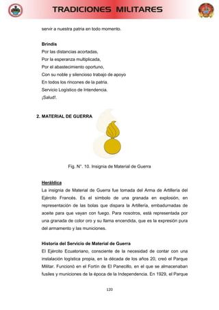 120 
servir a nuestra patria en todo momento. 
Brindis 
Por las distancias acortadas, 
Por la esperanza multiplicada, 
Por el abastecimiento oportuno, 
Con su noble y silencioso trabajo de apoyo 
En todos los rincones de la patria. 
Servicio Logístico de Intendencia. 
¡Salud!. 
2. MATERIAL DE GUERRA. 
Fig. N°. 10. Insignia de Material de Guerra 
Heráldica 
La insignia de Material de Guerra fue tomada del Arma de Artillería del Ejército Francés. Es el símbolo de una granada en explosión, en representación de las bolas que dispara la Artillería, embadurnadas de aceite para que vayan con fuego. Para nosotros, está representada por una granada de color oro y su llama encendida, que es la expresión pura del armamento y las municiones. 
Historia del Servicio de Material de Guerra 
El Ejército Ecuatoriano, consciente de la necesidad de contar con una instalación logística propia, en la década de los años 20, creó el Parque Militar. Funcionó en el Fortín de El Panecillo, en el que se almacenaban fusiles y municiones de la época de la Independencia. En 1929, el Parque  
