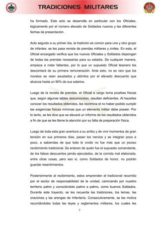 7 
ha formado. Este acto se desarrolla en particular con los Oficiales, lógicamente por el número elevado de Soldados nuevos y las diferentes fechas de presentación. 
Acto seguido a su primer día, la tradición es común para uno y otro grupo de infantes: se les pasa revista de prendas militares y civiles. En esta, el Oficial encargado verifica que los nuevos Oficiales y Soldados dispongan de todas las prendas necesarias para su estadía. De cualquier manera, empieza a notar faltantes, por lo que un supuesto Oficial tesorero les descontará de su primera remuneración. Ante esto, no es raro que los novatos se vean asustados y atónitos por el elevado descuento que alcanza hasta un 90% de sus salarios. 
Luego de la revista de prendas, el Oficial a cargo toma pruebas físicas que, según algunas tablas desconocidas, resultan deficientes. Al hacerles conocer los resultados obtenidos, les recrimina el no haber podido cumplir las exigencias físicas mínimas que un elemento militar debe poseer. Por lo tanto, se les dice que se elevará un informe de los resultados obtenidos a fin de que se les llame la atención por su falta de preparación física. 
Luego de toda esta gran aventura a su arribo y de vivir momentos de gran tensión en sus primeros días, pasan los nervios y se integran poco a poco, a sabiendas de que todo lo vivido no fue más que un jocoso recibimiento tradicional. Se enteran de quién fue el supuesto comandante, de los falsos descuentos jamás ejecutados, de la comida mal elaborada, entre otras cosas, pero eso sí, como Soldados de honor, no podrán guardar resentimientos. 
Posteriormente al recibimiento, estos emprenden el tradicional recorrido por el sector de responsabilidad de la unidad, caminando por nuestro territorio patrio y conociéndolo palmo a palmo, como buenos Soldados. Durante este trayecto, se les recuerda las tradiciones, los lemas, las oraciones y las arengas de Infantería. Consecutivamente, se les motiva recordándoles todas las leyes y reglamentos militares, los cuales les  