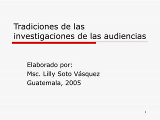 Tradiciones de las investigaciones de las audiencias Elaborado por: Msc. Lilly Soto Vásquez Guatemala, 2005 
