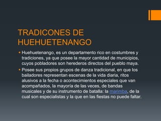 TRADICONES DE
HUEHUETENANGO
 Huehuetenango, es un departamento rico en costumbres y
tradiciones, ya que posee la mayor cantidad de municipios,
cuyos pobladores son herederos directos del pueblo maya.
 Posee sus propios grupos de danza tradicional, en que los
bailadores representan escenas de la vida diaria, ritos
alusivos a la fecha o acontecimientos especiales que van
acompañados, la mayoría de las veces, de bandas
musicales y de su instrumento de batalla: la marimba, de la
cual son especialistas y la que en las fiestas no puede faltar.
 