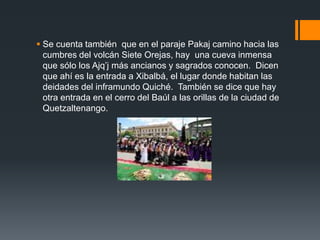  Se cuenta también que en el paraje Pakaj camino hacia las
cumbres del volcán Siete Orejas, hay una cueva inmensa
que sólo los Ajq’j más ancianos y sagrados conocen. Dicen
que ahí es la entrada a Xibalbá, el lugar donde habitan las
deidades del inframundo Quiché. También se dice que hay
otra entrada en el cerro del Baúl a las orillas de la ciudad de
Quetzaltenango.
 
