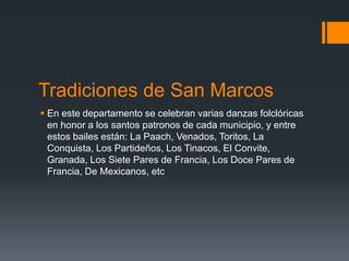 Tradiciones de San Marcos
 En este departamento se celebran varias danzas folclóricas
en honor a los santos patronos de cada municipio, y entre
estos bailes están: La Paach, Venados, Toritos, La
Conquista, Los Partideños, Los Tinacos, El Convite,
Granada, Los Siete Pares de Francia, Los Doce Pares de
Francia, De Mexicanos, etc
 