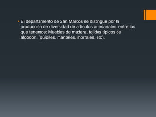  El departamento de San Marcos se distingue por la
producción de diversidad de artículos artesanales, entre los
que tenemos: Muebles de madera, tejidos típicos de
algodón, (güipiles, manteles, morrales, etc).
 