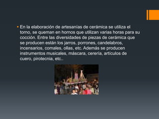  En la elaboración de artesanías de cerámica se utiliza el
torno, se queman en hornos que utilizan varias horas para su
cocción. Entre las diversidades de piezas de cerámica que
se producen están los jarros, porrones, candelabros,
incensarios, comales, ollas, etc. Además se producen
instrumentos musicales, máscara, cerería, artículos de
cuero, pirotecnia, etc..
 