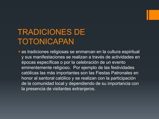 TRADICIONES DE
TOTONICAPAN
 as tradiciones religiosas se enmarcan en la cultura espiritual
y sus manifestaciones se realizan a través de actividades en
épocas específicas o por la celebración de un evento
eminentemente religioso. Por ejemplo de las festividades
católicas las más importantes son las Fiestas Patronales en
honor al santoral católico y se realizan con la participación
de la comunidad local y dependiendo de su importancia con
la presencia de visitantes extranjeros.
 