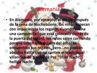 Alemania
• En Alemania, por ejemplo, el día de después
de la cena de Nochebuena, los niños esperan
con impaciencia los regalos. Cuando suena
una campanilla (que está colocada detrás de
la puerta del salón), los niños salen corriendo
porque saben que debajo del árbol se
encuentran sus regalos, pero...no podrán
abrirlos hasta que no canten el tradicional
villancico de Noche de Paz "Stille Nacht,
heilige Nacht
 