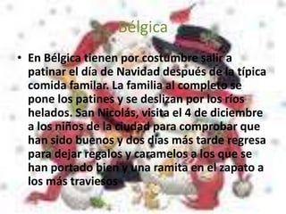 Bélgica
• En Bélgica tienen por costumbre salir a
patinar el día de Navidad después de la típica
comida familar. La familia al completo se
pone los patines y se deslizan por los ríos
helados. San Nicolás, visita el 4 de diciembre
a los niños de la ciudad para comprobar que
han sido buenos y dos días más tarde regresa
para dejar regalos y caramelos a los que se
han portado bien y una ramita en el zapato a
los más traviesos
 