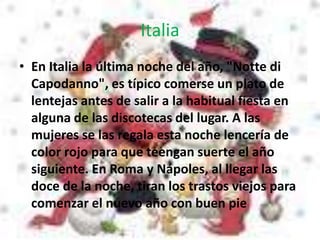 Italia
• En Italia la última noche del año, "Notte di
Capodanno", es típico comerse un plato de
lentejas antes de salir a la habitual fiesta en
alguna de las discotecas del lugar. A las
mujeres se las regala esta noche lencería de
color rojo para que teengan suerte el año
siguiente. En Roma y Nápoles, al llegar las
doce de la noche, tiran los trastos viejos para
comenzar el nuevo año con buen pie
 
