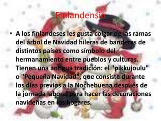 Finlandensia
• A los finlandeses les gusta colgar de las ramas
del árbol de Navidad hileras de banderas de
distintos países como símbolo del
hermanamiento entre pueblos y culturas.
Tienen una antigua tradición: el "pikkujoulu"
o "Pequeña Navidad", que consiste durante
los días previos a la Nochebuena después de
la jornada laboral para hacer las decoraciones
navideñas en los hogares.
 