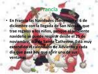 Francia
• En Francia las Navidades comienzan el 6 de
diciembre con la llegada de San Nicolás, que
trae regalos a los niños, aunque el ambiente
navideño se puede respirar desde el 25 de
noviembre, día de Sainte Catherine. Está muy
extendido el calendario de Adviento y cada
día que pasa hay que abrir una de sus
ventanas
 