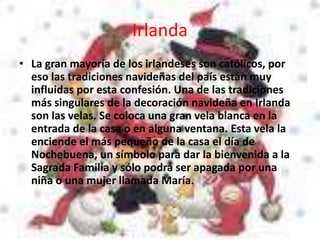 Irlanda
• La gran mayoría de los irlandeses son católicos, por
eso las tradiciones navideñas del país están muy
influidas por esta confesión. Una de las tradiciones
más singulares de la decoración navideña en Irlanda
son las velas. Se coloca una gran vela blanca en la
entrada de la casa o en alguna ventana. Esta vela la
enciende el más pequeño de la casa el día de
Nochebuena, un símbolo para dar la bienvenida a la
Sagrada Familia y sólo podrá ser apagada por una
niña o una mujer llamada María.
 