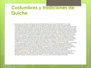 Costumbres y tradiciones de
Quiche
 Entre las costumbres y tradiciones de Canillá tenemos la feria Titular del 07 al 13 de
diciembre en honor a la virgen de Concepción, fechas en las cuales se desarrollan
actividades Religiosas, Deportivas, Culturales y Sociales. Tales como: Jaripeo, las carreras de
caballos, La feria Ganadera, El baile de la zarabanda, baile de disfraces (convite tanto de
hombres como de mujeres), quema de toritos, sin distinguirse un traje en particular que sea
característico de hombres o de mujeres; Día de Carnaval está actividad se realiza el martes
previo al miércoles de Ceniza la cual se realiza en las escuelas, 14 de febrero día del Cariño
y la amistad, Semana Santa se realizan procesiones los viernes previos a la semana santa
hay vía cruces, se acostumbra deleitar de la comida típica como: Pescado seco envuelto
en huevo, curtidos, torrejas, pan con miel y caldo de Gallina. Pero en la aldea Chijoj en
semana santa se celebra la feria de esta localidad desarrollando sus actividades sociales,
culturales Deportivas y religiosas, Día de la Madre 10 de mayo, cabe mencionar que dicha
celebración es una fiesta muy importante en todas y cada una de las 30 comunidades
rurales que conforman el municipio de Canillá, comunidades que cuentan con
una escuela para lo cual lo celebran con marimbas, comidas, bombas, cohetes, serenatas,
15 de Septiembre celebración de las fiestas patrias en la cual se desarrollan diversas
actividades tales como: se va a traer la antorcha a la cabecera departamental hacia
Canillá como símbolo de libertad, Desfile cívico, palo o animal encebado,Juegos de foot-
bal y Basquet-bal, y actividades culturales. Celebración del día San Lucas (día del
ganadero) esta actividad se realiza el 18 de octubre para lo cual se desarrolla
diferentes eventos como: Jaripeo, baile del ganadero, Día de los santos se acostumbra ir a
limpiar y adornar los mausoleos del cementerio municipal el día dos de noviembre se
acostumbra a llevar comida al cementerio como: Gallina creolla en salsa de miltomate,
Güisquil cocido, ayote y jocotes en miel, Navidad, año Nuevo y Bailes Sociales.
 
