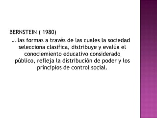 BERNSTEIN ( 1980)
… las formas a través de las cuales la sociedad
selecciona clasifica, distribuye y evalúa el
conociemiento educativo considerado
público, refleja la distribución de poder y los
principios de control social.
 