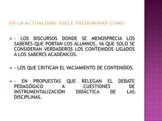  - LOS DISCURSOS DONDE SE MENOSPRECIA LOS
SABERES QUE PORTAN LOS ALUMNOS, YA QUE SOLO SE
CONSIDERAN VERDADEROS LOS CONTENIDOS LIGADOS
A LOS SABERES ACADÉMICOS.
 - LOS QUE CRITICAN EL VACIAMIENTO DE CONTENIDOS.
 - EN PROPUESTAS QUE RELEGAN EL DEBATE
PEDAGÓGICO A CUESTIONES DE
INSTRUMENTALIZACIÓN DIDÁCTICA DE LAS
DISCIPLINAS.
 