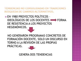  EN 1980 PROYECTOS POLÍTICOS –
IDEOLÓGICOS DE LOS DOCENTES FORMA
DE RESISTENCIA A LOS PROYECTOS
HEGEMÓNICOS.
NO GENERARON PROGRAMAS CONCRETOS DE
FORMACIÓN DOCENTE, SOLO UN DISCURSO EN
TORNO A LA REVISIÓN DE LAS PROPIAS
PRÁCTICAS.
GENERA DOS TENDENCIAS
 