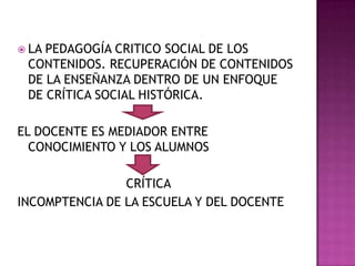  LA PEDAGOGÍA CRITICO SOCIAL DE LOS
CONTENIDOS. RECUPERACIÓN DE CONTENIDOS
DE LA ENSEÑANZA DENTRO DE UN ENFOQUE
DE CRÍTICA SOCIAL HISTÓRICA.
EL DOCENTE ES MEDIADOR ENTRE
CONOCIMIENTO Y LOS ALUMNOS
CRÍTICA
INCOMPTENCIA DE LA ESCUELA Y DEL DOCENTE
 