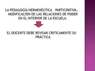 LA PEDAGOGÍA HERMENÉUTICA – PARTICIPATIVA.
MODIFICACIÓN DE LAS RELACIONES DE PODER
EN EL INTERIOR DE LA ESCUELA.
EL DOCENTE DEBE REVISAR CRITICAMENTE SU
PRÁCTICA
 