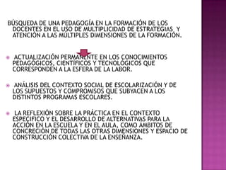 BÚSQUEDA DE UNA PEDAGOGÍA EN LA FORMACIÓN DE LOS
DOCENTES EN EL USO DE MULTIPLICIDAD DE ESTRATEGIAS Y
ATENCIÓN A LAS MÚLTIPLES DIMENSIONES DE LA FORMACIÓN.
 ACTUALIZACIÓN PERMANENTE EN LOS CONOCIMIENTOS
PEDAGÓGICOS, CIENTÍFICOS Y TECNOLÓGICOS QUE
CORRESPONDEN A LA ESFERA DE LA LABOR.
 ANÁLISIS DEL CONTEXTO SOCIAL DE ESCOLARIZACIÓN Y DE
LOS SUPUESTOS Y COMPROMISOS QUE SUBYACEN A LOS
DISTINTOS PROGRAMAS ESCOLARES.
 LA REFLEXIÓN SOBRE LA PRÁCTICA EN EL CONTEXTO
ESPECIFICO Y EL DESARROLLO DE ALTERNATIVAS PARA LA
ACCIÓN EN LA ESCUELA Y EN EL AULA, COMO ÁMBITOS DE
CONCRECIÓN DE TODAS LAS OTRAS DIMENSIONES Y ESPACIO DE
CONSTRUCCIÓN COLECTIVA DE LA ENSEÑANZA.
 