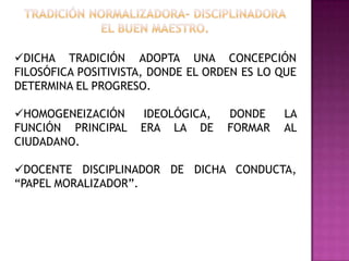 DICHA TRADICIÓN ADOPTA UNA CONCEPCIÓN
FILOSÓFICA POSITIVISTA, DONDE EL ORDEN ES LO QUE
DETERMINA EL PROGRESO.
HOMOGENEIZACIÓN IDEOLÓGICA, DONDE LA
FUNCIÓN PRINCIPAL ERA LA DE FORMAR AL
CIUDADANO.
DOCENTE DISCIPLINADOR DE DICHA CONDUCTA,
“PAPEL MORALIZADOR”.
 