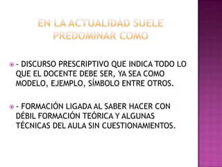  - DISCURSO PRESCRIPTIVO QUE INDICA TODO LO
QUE EL DOCENTE DEBE SER, YA SEA COMO
MODELO, EJEMPLO, SÍMBOLO ENTRE OTROS.
 - FORMACIÓN LIGADA AL SABER HACER CON
DÉBIL FORMACIÓN TEÓRICA Y ALGUNAS
TÉCNICAS DEL AULA SIN CUESTIONAMIENTOS.
 