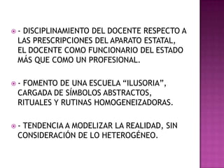  - DISCIPLINAMIENTO DEL DOCENTE RESPECTO A
LAS PRESCRIPCIONES DEL APARATO ESTATAL,
EL DOCENTE COMO FUNCIONARIO DEL ESTADO
MÁS QUE COMO UN PROFESIONAL.
 - FOMENTO DE UNA ESCUELA “ILUSORIA”,
CARGADA DE SÍMBOLOS ABSTRACTOS,
RITUALES Y RUTINAS HOMOGENEIZADORAS.
 - TENDENCIA A MODELIZAR LA REALIDAD, SIN
CONSIDERACIÓN DE LO HETEROGÉNEO.
 