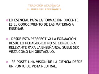  LO ESENCIAL PARA LA FORMACIÓN DOCENTE
ES EL CONOCIMIENTO DE LAS MATERIAS A
ENSEÑAR.
 - DESDE ESTA PERSPECTIVA LA FORMACIÓN
DESDE LO PEDAGÓGICO NO SE CONSIDERA
RELEVANTE PARA LA ENSEÑANZA, SUELE SER
VISTA COMO UN OBSTÁCULO.
 - SE POSEE UNA VISIÓN DE LA CIENCIA DESDE
UN PUNTO DE VISTA NEUTRAL.
 
